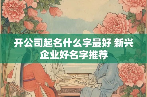 开公司起名什么字最好 新兴企业好名字推荐 开公司起名什么字最好 新兴企业好名字推荐