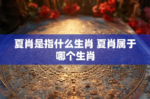 夏肖是指什么生肖 夏肖属于哪个生肖 夏肖是指什么生肖 夏肖属于哪个生肖
