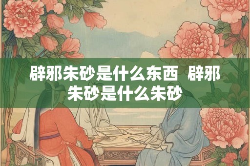 辟邪朱砂是什么东西  辟邪朱砂是什么朱砂