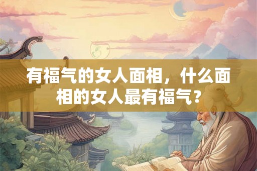 有福气的女人面相,什么面相的女人最有福气? 有福气的女人面相,什么面相的女人最有福气?