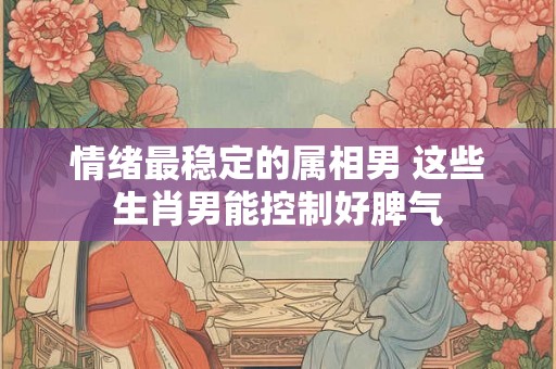 情绪最稳定的属相男 这些生肖男能控制好脾气