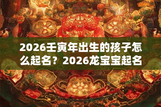 2026壬寅年出生的孩子怎么起名?2026龙宝宝起名字大全 2026壬寅年出生的孩子怎么起名?2026龙宝宝起名字大全