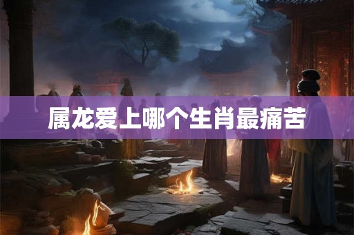 属龙爱上哪个生肖最痛苦