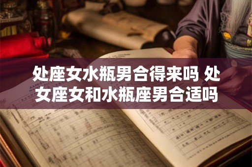 处座女水瓶男合得来吗 处女座女和水瓶座男合适吗 处座女水瓶男合得来吗 处女座女和水瓶座男合适吗