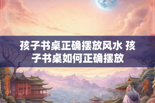 孩子书桌正确摆放风水 孩子书桌如何正确摆放