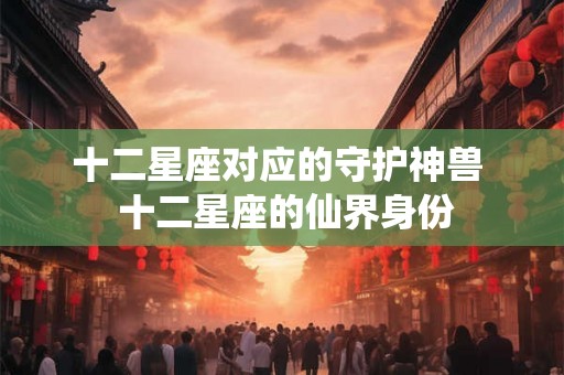 十二星座对应的守护神兽  十二星座的仙界身份