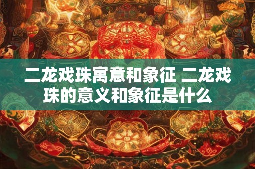 二龙戏珠寓意和象征 二龙戏珠的意义和象征是什么 二龙戏珠寓意和象征 二龙戏珠的意义和象征是什么