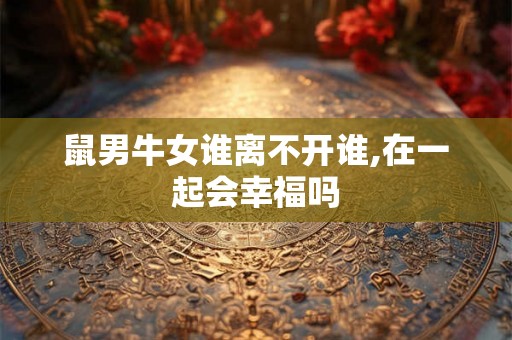 鼠男牛女谁离不开谁,在一起会幸福吗 鼠男牛女谁离不开谁,在一起会幸福吗