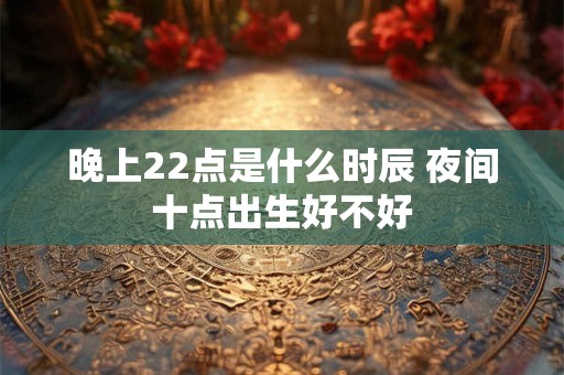 晚上22点是什么时辰 夜间十点出生好不好