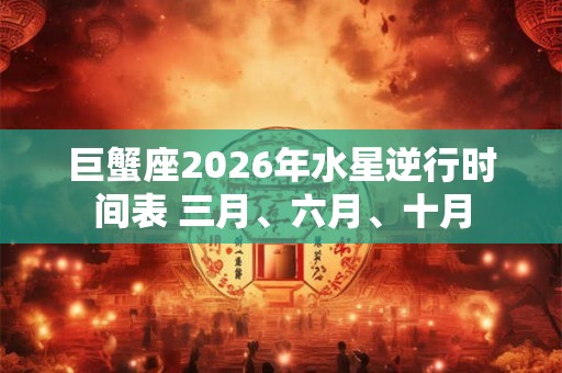 巨蟹座2026年水星逆行时间表 三月、六月、十月