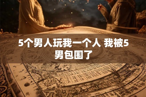 5个男人玩我一个人 我被5男包围了