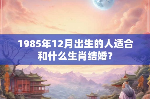 1985年12月出生的人适合和什么生肖结婚？