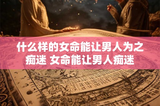 什么样的女命能让男人为之痴迷 女命能让男人痴迷 什么样的女命能让男人为之痴迷 女命能让男人痴迷