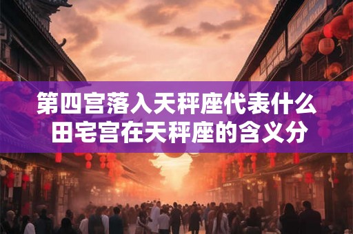 第四宫落入天秤座代表什么 田宅宫在天秤座的含义分析 第四宫落入天秤座代表什么 田宅宫在天秤座的含义分析