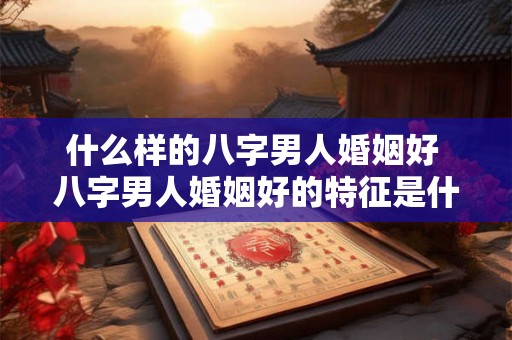 什么样的八字男人婚姻好 八字男人婚姻好的特征是什么