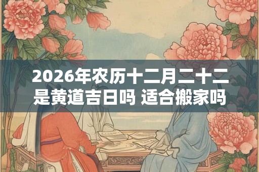 2026年农历十二月二十二是黄道吉日吗 适合搬家吗