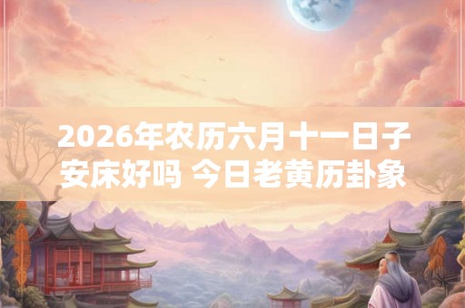 2026年农历六月十一日子安床好吗 今日老黄历卦象 2026年农历六月十一日子安床好吗 今日老黄历卦象