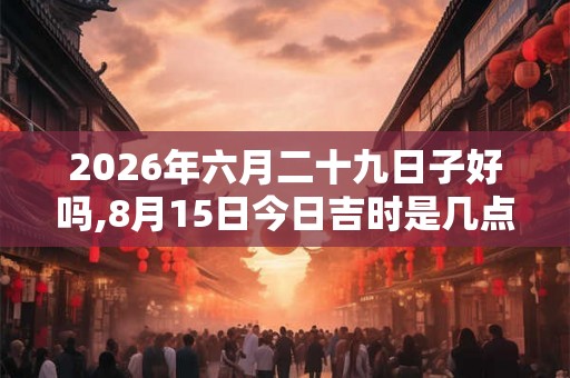2026年六月二十九日子好吗,8月15日今日吉时是几点