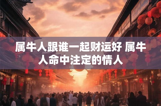 属牛人跟谁一起财运好 属牛人命中注定的情人
