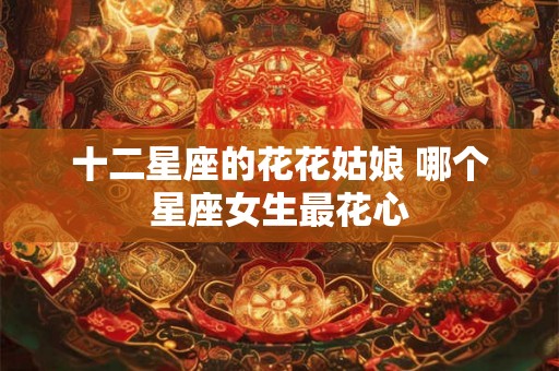 十二星座的花花姑娘 哪个星座女生最花心 十二星座的花花姑娘 哪个星座女生最花心