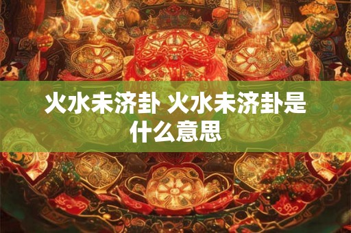 火水未济卦 火水未济卦是什么意思