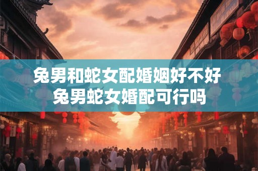兔男和蛇女配婚姻好不好 兔男蛇女婚配可行吗 兔男和蛇女配婚姻好不好 兔男蛇女婚配可行吗
