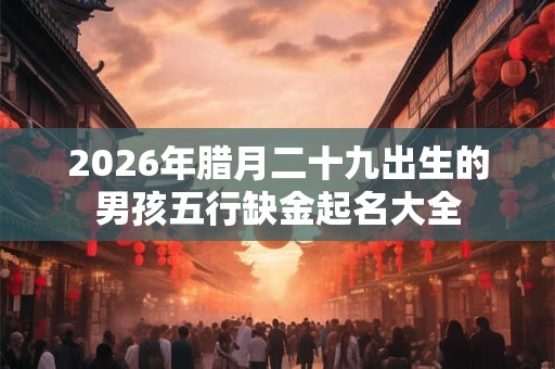 2026年腊月二十九出生的男孩五行缺金起名大全 2026年腊月二十九出生的男孩五行缺金起名大全
