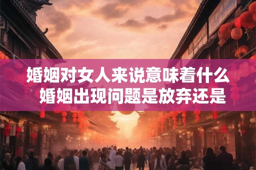 婚姻对女人来说意味着什么  婚姻出现问题是放弃还是坚持