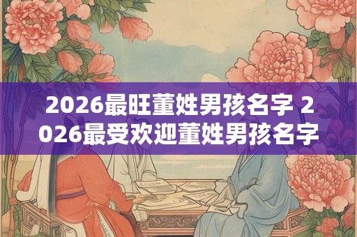 2026最旺董姓男孩名字 2026最受欢迎董姓男孩名字 2026最旺董姓男孩名字 2026最受欢迎董姓男孩名字