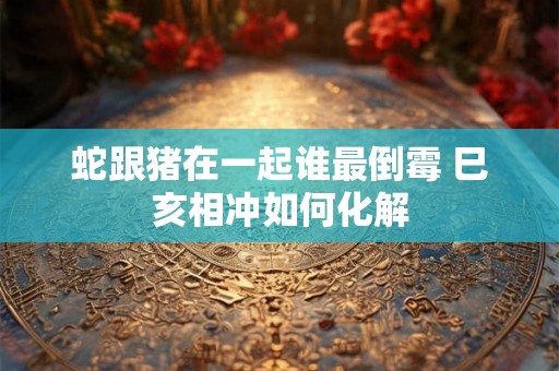 蛇跟猪在一起谁最倒霉 巳亥相冲如何化解 蛇跟猪在一起谁最倒霉 巳亥相冲如何化解