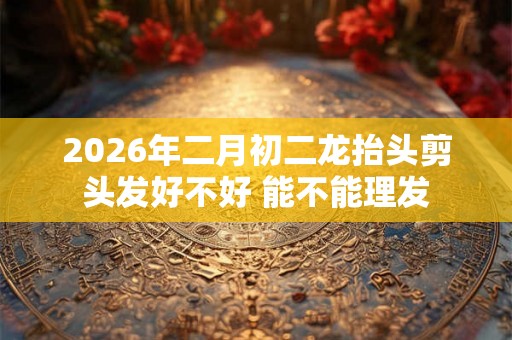 2026年二月初二龙抬头剪头发好不好 能不能理发 2026年二月初二龙抬头剪头发好不好 能不能理发