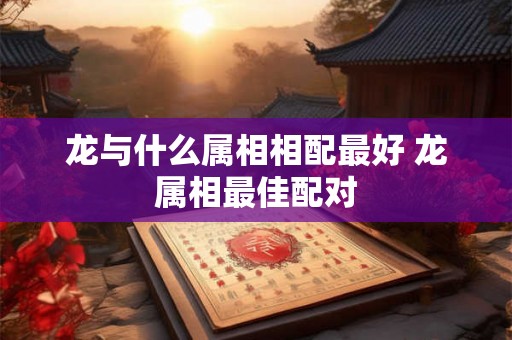 龙与什么属相相配最好 龙属相最佳配对 龙与什么属相相配最好 龙属相最佳配对