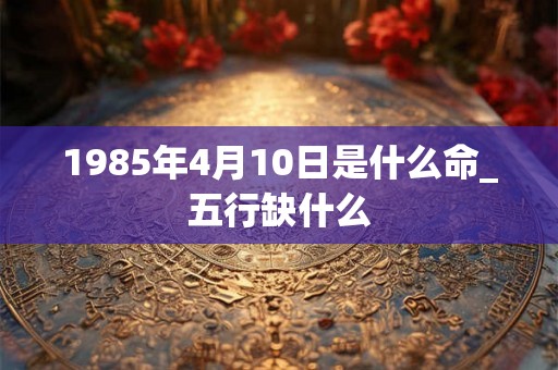 1985年4月10日是什么命_五行缺什么