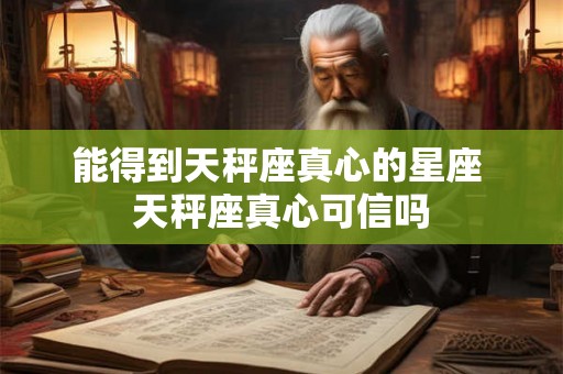 能得到天秤座真心的星座 天秤座真心可信吗