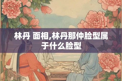 林丹 面相,林丹那仲脸型属于什么脸型 林丹 面相,林丹那仲脸型属于什么脸型