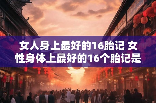 女人身上最好的16胎记 女性身体上最好的16个胎记是什么 女人身上最好的16胎记 女性身体上最好的16个胎记是什么