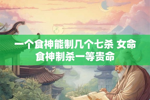 一个食神能制几个七杀 女命食神制杀一等贵命