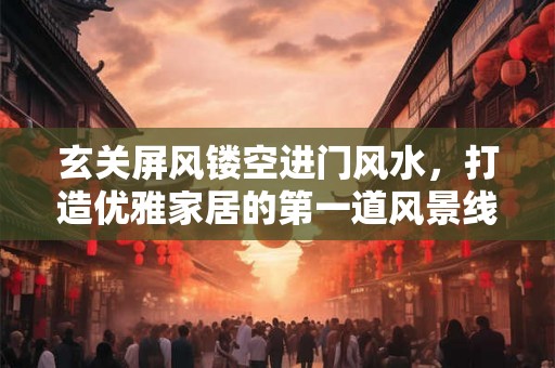 玄关屏风镂空进门风水，打造优雅家居的第一道风景线
