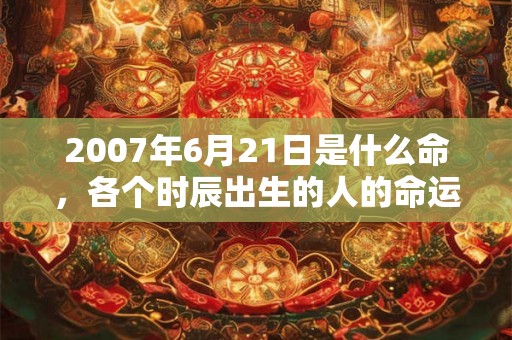 2007年6月21日是什么命，各个时辰出生的人的命运
