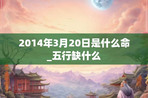 2014年3月20日是什么命_五行缺什么