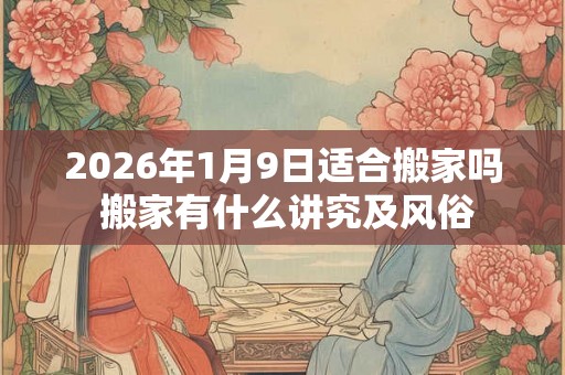 2026年1月9日适合搬家吗 搬家有什么讲究及风俗