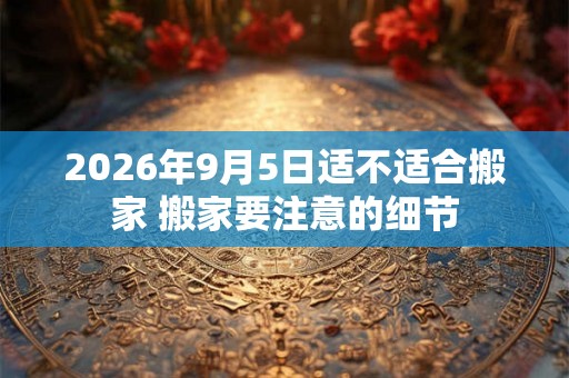 2026年9月5日适不适合搬家 搬家要注意的细节