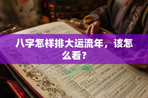八字怎样排大运流年，该怎么看？