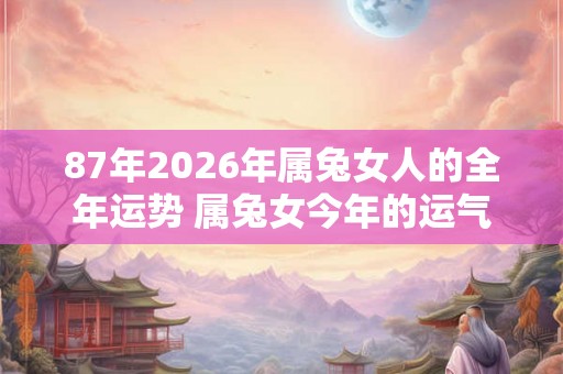 87年2026年属兔女人的全年运势 属兔女今年的运气好不好