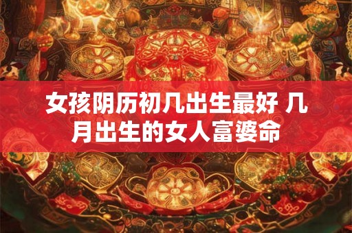 女孩阴历初几出生最好 几月出生的女人富婆命