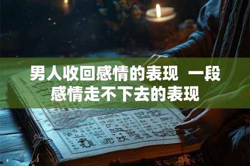 男人收回感情的表现  一段感情走不下去的表现
