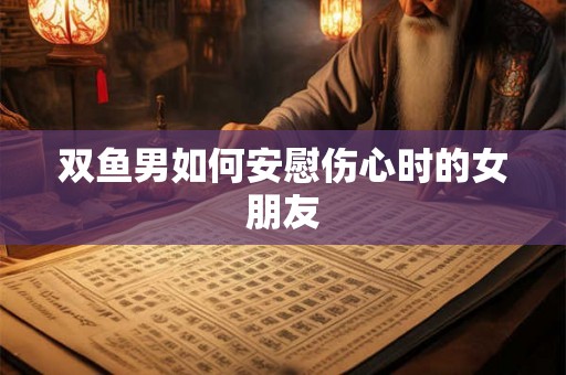 双鱼男如何安慰伤心时的女朋友