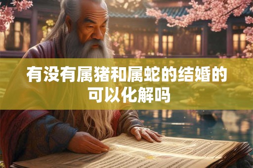 有没有属猪和属蛇的结婚的 可以化解吗