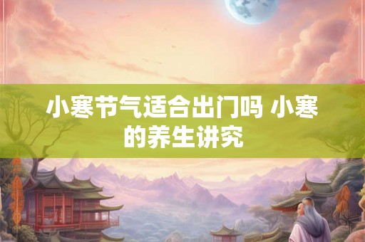 小寒节气适合出门吗 小寒的养生讲究