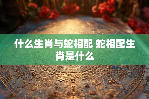 什么生肖与蛇相配 蛇相配生肖是什么